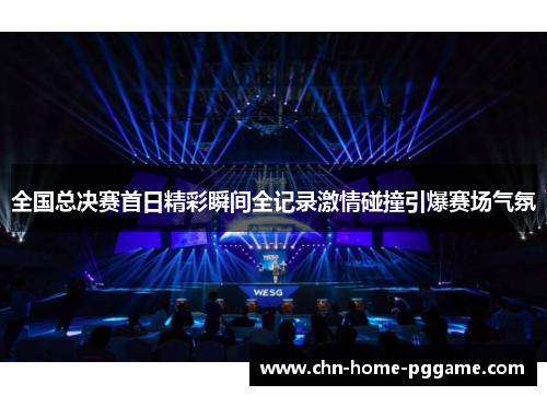 全国总决赛首日精彩瞬间全记录激情碰撞引爆赛场气氛