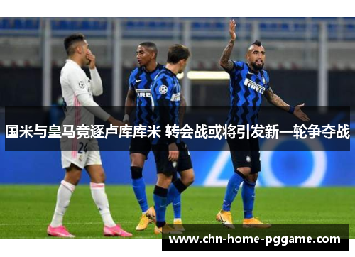 国米与皇马竞逐卢库库米 转会战或将引发新一轮争夺战