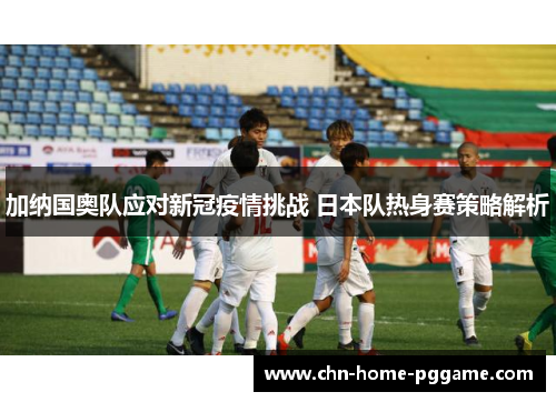 加纳国奥队应对新冠疫情挑战 日本队热身赛策略解析