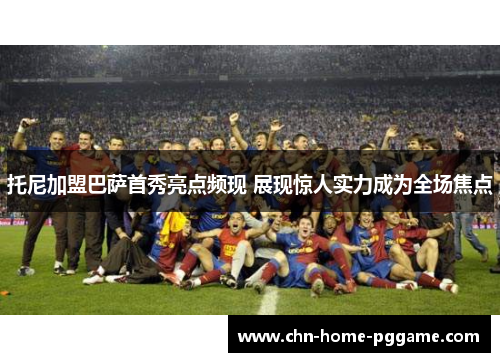 托尼加盟巴萨首秀亮点频现 展现惊人实力成为全场焦点