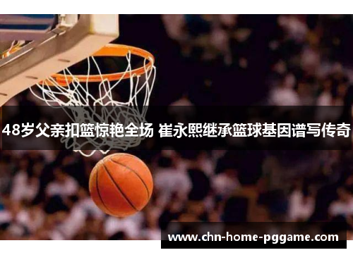 48岁父亲扣篮惊艳全场 崔永熙继承篮球基因谱写传奇