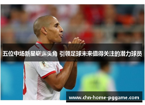 五位中场新星崭露头角 引领足球未来值得关注的潜力球员