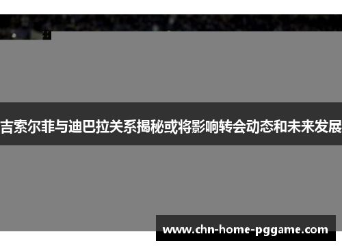 吉索尔菲与迪巴拉关系揭秘或将影响转会动态和未来发展
