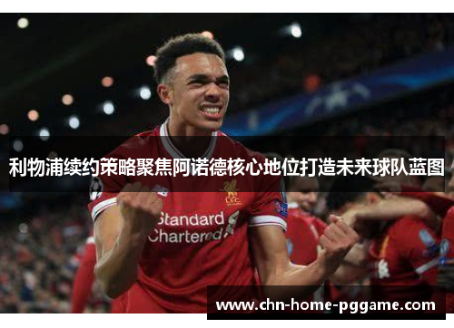 利物浦续约策略聚焦阿诺德核心地位打造未来球队蓝图
