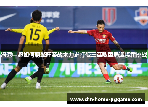 海港中超如何调整阵容战术力求打破三连败困局迎接新挑战