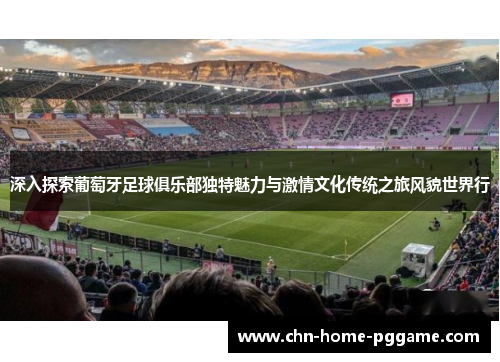 深入探索葡萄牙足球俱乐部独特魅力与激情文化传统之旅风貌世界行