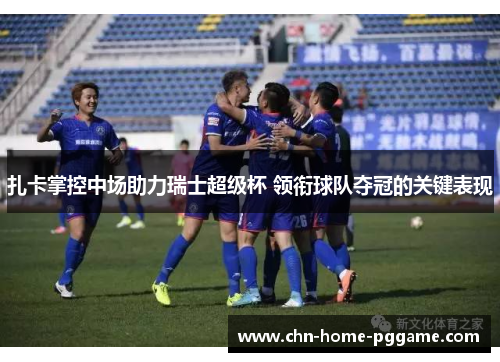 扎卡掌控中场助力瑞士超级杯 领衔球队夺冠的关键表现