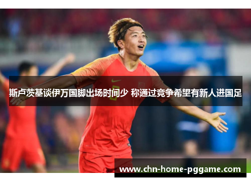 斯卢茨基谈伊万国脚出场时间少 称通过竞争希望有新人进国足