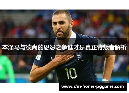 本泽马与德尚的恩怨之争谁才是真正背叛者解析 本泽马与德尚的恩怨之争谁才是真正背叛者解析
