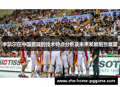 李凯尔在中国男篮的技术特点分析及未来发展前景展望 李凯尔在中国男篮的技术特点分析及未来发展前景展望