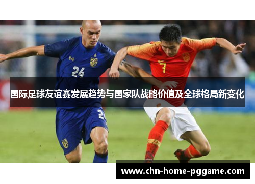 国际足球友谊赛发展趋势与国家队战略价值及全球格局新变化 国际足球友谊赛发展趋势与国家队战略价值及全球格局新变化