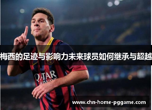 梅西的足迹与影响力未来球员如何继承与超越 梅西的足迹与影响力未来球员如何继承与超越