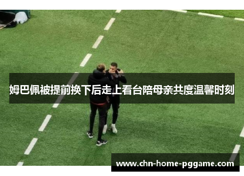 姆巴佩被提前换下后走上看台陪母亲共度温馨时刻