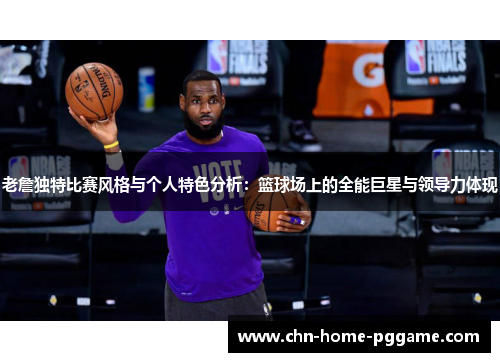 老詹独特比赛风格与个人特色分析:篮球场上的全能巨星与领导力体现 老詹独特比赛风格与个人特色分析:篮球场上的全能巨星与领导力体现