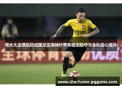 蒋光太坐镇后防成国足定海神针带来稳定防守与全队信心提升