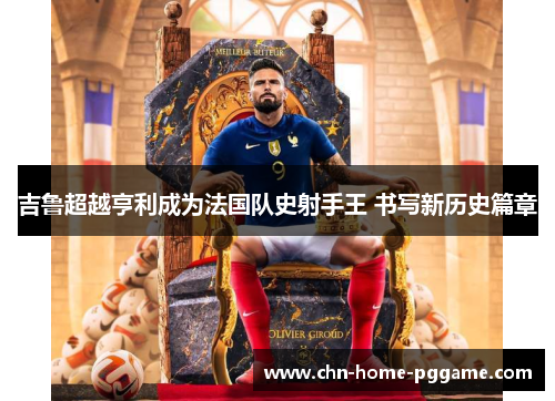 吉鲁超越亨利成为法国队史射手王 书写新历史篇章 吉鲁超越亨利成为法国队史射手王 书写新历史篇章