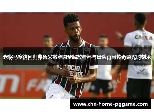 老将马塞洛回归弗鲁米嫩塞圆梦解放者杯与母队再写传奇荣光时刻永 老将马塞洛回归弗鲁米嫩塞圆梦解放者杯与母队再写传奇荣光时刻永